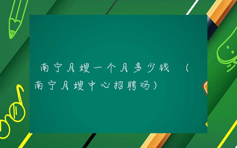 南宁月嫂一个月多少钱 (南宁月嫂中心招聘吗)